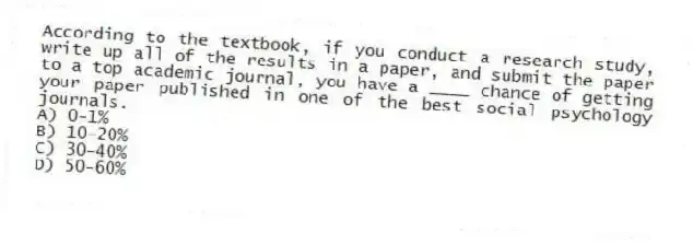 According to the textbook, if you conduct a research study, write up all of the results in a paper, and submit the paper to a top academic journal, you have a ____ chance of getting your paper published in one of the best social psychology journals.
A) 0-1%
B) 10-20%
C) 30-40%
D) 50-60%
