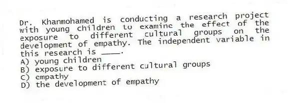 Dr. Khanmohamed is conducting a research project with young children to examine the effect of the exposure to different cultural groups on the development of empathy. The independent variable in this research is ____.
A) young children
B) exposure to different cultural groups
C) empathy
D) the development of empathy