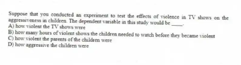 Suppose that you conducted an experiment to test the effects of violence in TV shows on the aggressiveness in children. The dependent variable in this study would be ____.
A) how violent the TV shows were
B) how many hours of violent shows the children needed to watch before they became violent
C) how violent the parents of the children were
D) how aggressive the children were