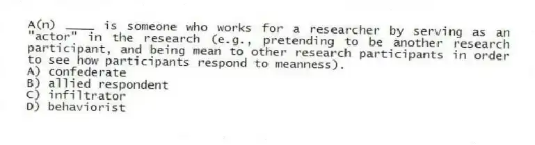 A(n) ____ is someone who works for a researcher by serving as an "actor" in the research (e.g., pretending to be another research participant, and being mean to other research participants in order to see how participants respond to meanness).
A) confederate
B) allied respondent
C) infiltrator
D) behaviorist