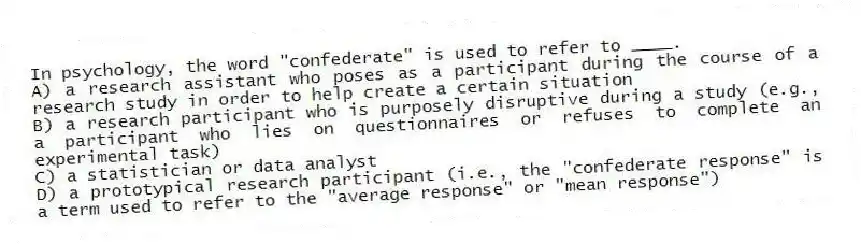 In psychology, the word "confederate" is used to refer to ____.
A) a research assistant who poses as a participant during the course of a research study in order to help create a certain situation
B) a research participant who is purposely disruptive during a study (e.g., a participant who lies on questionnaires or refuses to complete an experimental task)
C) a statistician or data analyst
D) a prototypical research participant (i.e., the "confederate response" is a term used to refer to the "average response" or "mean response")