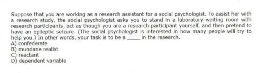 Suppose that you are working as a research assistant for a social psychologist. To assist her with a research study, the social psychologist asks you to stand in a laboratory waiting room with research participants, act as though you are a research participant yourself, and then pretend to have an epileptic seizure. (The social psychologist is interested in how many people will try to help you.) In other words, your task is to be a ____ in the research.
A) confederate
B) mundane realist
C) reactant
D) dependent variable