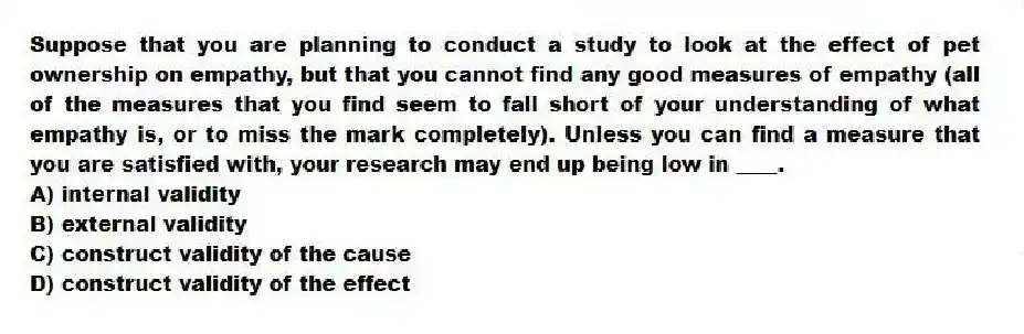 Suppose that you are planning to conduct a study to look at the effect of pet ownership on empathy, but that you cannot find any good measures of empathy (all of the measures that you find seem to fall short of your understanding of what empathy is, or to miss the mark completely). Unless you can find a measure that you are satisfied with, your research may end up being low in ____.
A) internal validity
B) external validity
C) construct validity of the cause
D) construct validity of the effect