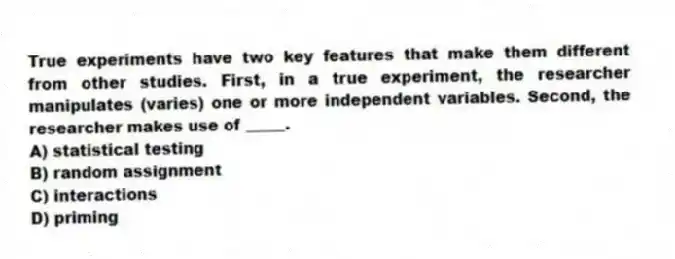 True experiments have two key features that make them different from other studies. First, in a true experiment, the researcher manipulates (varies) one or more independent variables. Second, the researcher makes use of _____.
A) statistical testing
B) random assignment
C) interactions
D) priming