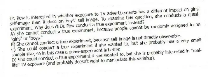 Dr. Pow is interested in whether exposure to TV advertisements has a different impact on girls' self-image than it does on boys' self-image. To examine this question, she conducts a quasi-experiment. Why doesn't Dr. Pow conduct a true experiment instead?
A) She cannot conduct a true experiment, because people cannot be randomly assigned to be "girls" or "boys."
B) She cannot conduct a true experiment, because self-image is not directly observable.
C) She could conduct a true experiment if she wanted to, but she probably has a very small sample size, so in this case a quasi-experiment is better.
D) She could conduct a true experiment if she wanted to, but she is probably interested in "real-life" TV exposure (and probably doesn't want to manipulate this variable).