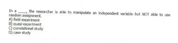 In a ____, the researcher is able to manipulate an independent variable but NOT able to use random assignment.
A) field experiment
B) quasi-experiment
C) correlational study
D) case study