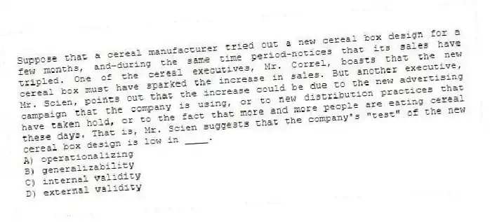 Suppose that a cereal manufacturer tried out a new cereal box design for a few months, and-during the same time period-notices that its sales have tripled. One of the cereal executives, Mr. Correl, boasts that the new cereal box must have sparked the increase in sales. But another executive, Mr. Scien, points out that the increase could be due to the new advertising campaign that the company is using, or to new distribution practices that have taken hold, or to the fact that more and more people are eating cereal these days. That is, Mr. Scien suggests that the company's "test" of the new cereal box design is low in ____.
A) operationalizing
B) generalizability
C) internal validity
D) external validity