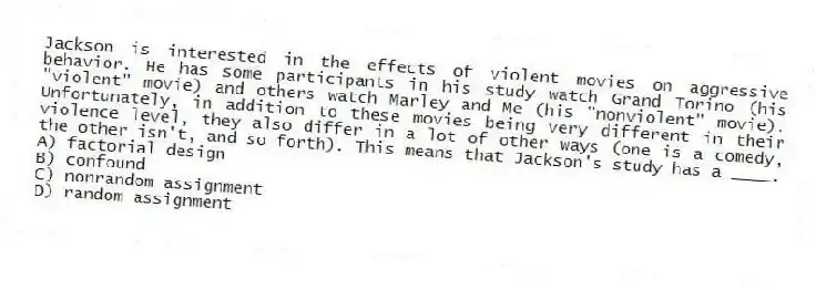 Jackson is interested in the effects of violent movies on aggressive behavior. He has some participants in his study watch Grand Torino (his "violent" movie) and others watch Marley and Me (his "nonviolent" movie). Unfortunately, in addition to these movies being very different in their violence level, they also differ in a lot of other ways (one is a comedy, the other isn't, and so forth). This means that Jackson's study has a ____.
A) factorial design
B) confound
C) nonrandom assignment
D) random assignment
