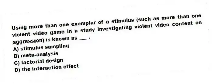 Using more than one exemplar of a stimulus (such as more than one violent video game in a study investigating violent video content on aggression) is known as ____.
A) stimulus sampling
B) meta-analysis
C) factorial design
D) the interaction effect