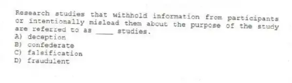 Research studies that withhold information from participants or intentionally mislead them about the purpose of the study are referred to as ____ studies.
A) deception
B) confederate
C) falsification
D) fraudulent