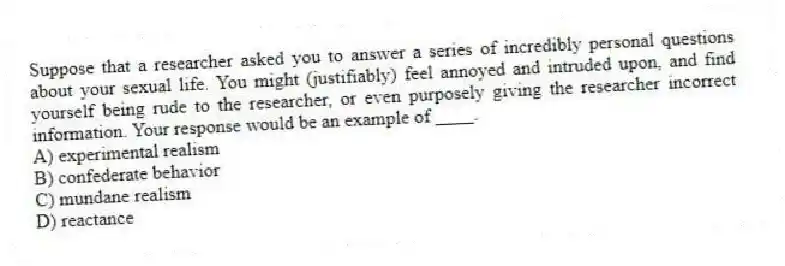 Suppose that a researcher asked you to answer a series of incredibly personal questions about your sexual life. You might (justifiably) feel annoyed and intruded upon, and find yourself being rude to the researcher, or even purposely giving the researcher incorrect information. Your response would be an example of ____.
A) experimental realism
B) confederate behavior
C) mundane realism
D) reactance