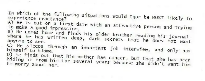 In which of the following situations would Igor be MOST likely to experience reactance?
A) He is out on a first date with an attractive person and trying to make a good impression.
B) He comes home and finds his older brother reading his journal-where he has written deep, dark secrets that he does not want anyone to see.
C) He sleeps through an important job interview, and only has himself to blame.
D) He finds out that his mother has cancer, but that she has been hiding it from him for several years because she didn't want him to worry about her.