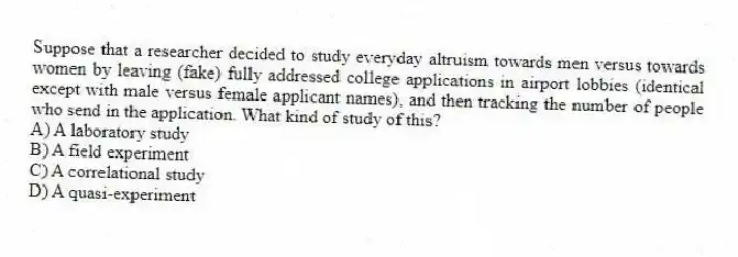 Suppose that a researcher decided to study everyday altruism towards men versus towards women by leaving (fake) fully addressed college applications in airport lobbies (identical except with male versus female applicant names), and then tracking the number of people who send in the application. What kind of study of this?
A) A laboratory study
B) A field experiment
C) A correlational study
D) A quasi-experiment
