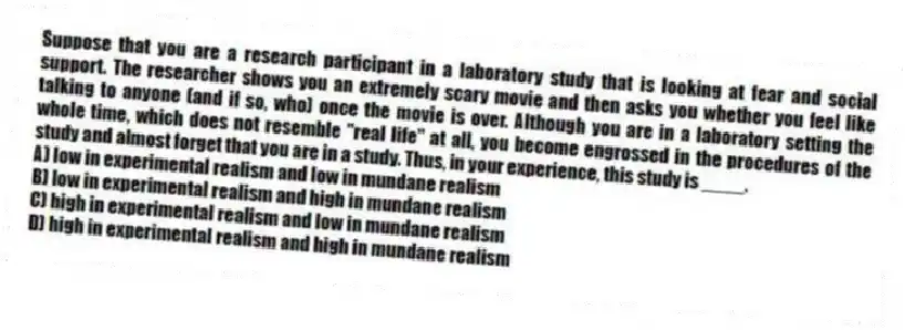 Suppose that you are a research participant in a laboratory study that is looking at fear and social support. The researcher shows you an extremely scary movie and then asks you whether you feel like talking to anyone (and if so, who) once the movie is over. Although you are in a laboratory setting the whole time, which does not resemble "real life" at all, you become engrossed in the procedures of the study and almost forget that you are in a study. Thus, in your experience, this study is ____.
A) low in experimental realism and low in mundane realism
B) low in experimental realism and high in mundane realism
C) high in experimental realism and low in mundane realism
D) high in experimental realism and high in mundane realism