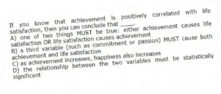 If you know that achievement is positively correlated with life satisfaction, then you can conclude that ____.
A) one of two things MUST be true: either achievement causes life satisfaction OR life satisfaction causes achievement
B) a third variable (such as commitment or passion) MUST cause both achievement and life satisfaction
C) as achievement increases, happiness also increases
D) the relationship between the two variables must be statistically significant