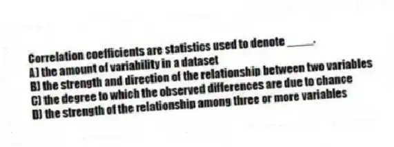 Correlation coefficients are statistics used to denote ____.
A) the amount of variability in a dataset
B) the strength and direction of the relationship between two variables
C) the degree to which the observed differences are due to chance
D) the strength of the relationship among three or more variables