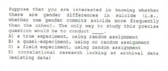 Suppose that you are interested in knowing whether there are gender differences in suicide (i.e., whether one gender commits suicide more frequently than the other). The only way to study this precise question would be to conduct ____.
A) a true experiment, using random assignment
B) a quasi-experiment, using no random assignment
C) a field experiment, using random assignment
D) correlational research looking at archival data (existing data)