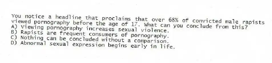 You notice a headline that proclaims that over 68% of convicted male rapists viewed pornography before the age of 17. What can you conclude from this?
A) Viewing pornography increases sexual violence.
B) Rapists are frequent consumers of pornography.
C) Nothing can be concluded without a comparison.
D) Abnormal sexual expression begins early in life.