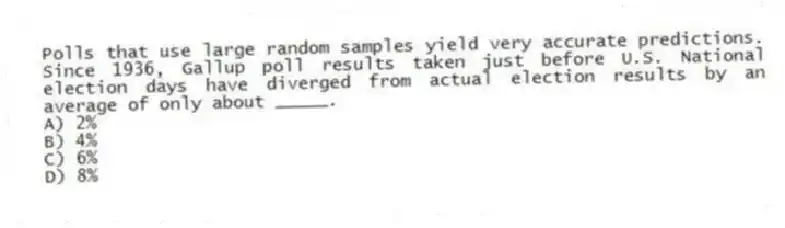 Polls that use large random samples yield very accurate predictions. Since 1936, Gallup poll results taken just before U.S. National election days have diverged from actual election results by an average of only about _____.
A) 2%
B) 4%
C) 6%
D) 8%