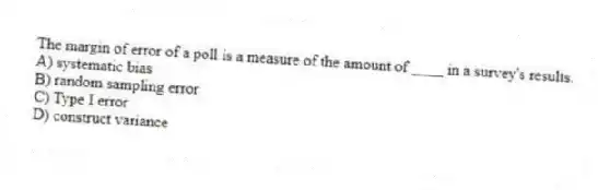 The margin of error of a poll is a measure of the amount of ____ in a survey's results.
A) systematic bias
B) random sampling error
C) Type I error
D) construct variance