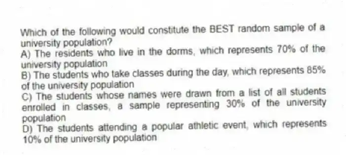 Which of the following would constitute the BEST random sample of a university population?
A) The residents who live in the dorms, which represents 70% of the university population
B) The students who take classes during the day, which represents 85% of the university population
C) The students whose names were drawn from a list of all students enrolled in classes, a sample representing 30% of the university population
D) The students attending a popular athletic event, which represents 10% of the university population