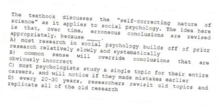 The textbook discusses the "self-correcting nature of science" as it applies to social psychology. The idea here is that, over time, erroneous conclusions are revised appropriately, because ____.
A) most research in social psychology builds off of prior research relatively slowly and systematically
B) common sense will override conclusions that are obviously incorrect
C) most psychologists study a single topic for their entire careers, and will notice if they made mistakes earlier
D) every 20-30 years, researchers revisit old topics and replicate all of the old research