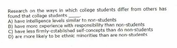 Research on the ways in which college students differ from others has found that college students ____.
A) have intelligence levels similar to non-students
B) have more experience with responsibility than non-students
C) have less firmly-established self-concepts than do non-students
D) are more likely to be ethnic minorities than are non-students