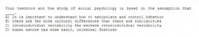 Your textbook and the study of social psychology is based on the assumption that ____.
A) it is important to understand how to manipulate and control behavior
B) there are far more cultural differences than there are similarities
C) intraindividual variability far exceeds interindividual variability
D) human nature has some basic, universal features