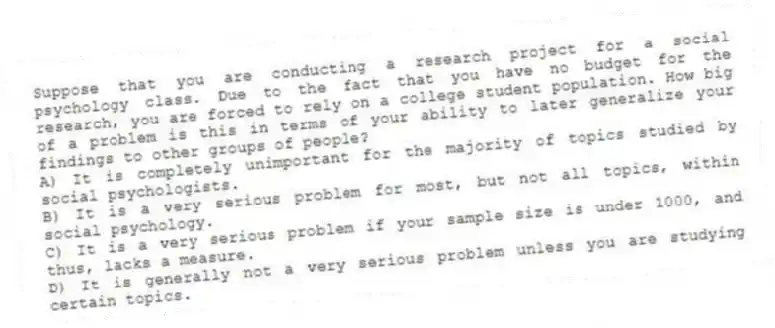Suppose that you are conducting a research project for a social psychology class. Due to the fact that you have no budget for the research, you are forced to rely on a college student population. How big of a problem is this in terms of your ability to later generalize your findings to other groups of people?
A) It is completely unimportant for the majority of topics studied by social psychologists.
B) It is a very serious problem for most, but not all topics, within social psychology.
C) It is a very serious problem if your sample size is under 1000, and thus, lacks a measure.
D) It is generally not a very serious problem unless you are studying certain topics.