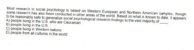 Most research in social psychology is based on Western European and Northern American samples, though some research has also been conducted in other areas of the world. Based on what is known to date, it appears to be reasonably safe to generalize social psychological research findings to the vast majority of ____.
A) people living in the U.S. who are Caucasian
B) people living in the U.S.
C) people living in Western nations
D) people from all cultures in the world