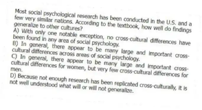 Most social psychological research has been conducted in the U.S. and a few very similar nations. According to the textbook, how well do findings generalize to other cultures?
A) With only one notable exception, no cross-cultural differences have been found in any area of social psychology.
B) In general, there appear to be many large and important cross-cultural differences across areas of social psychology.
C) In general, there appear to be many large and important cross-cultural differences for women, but very few cross-cultural differences for men.
D) Because not enough research has been replicated cross-culturally, it is not well understood what will or will not generalize.