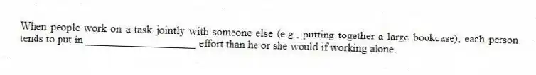 When people work on a task jointly with someone else (e.g., putting together a large bookcase), each person tends to put in ____________________ effort than he or she would if working alone.