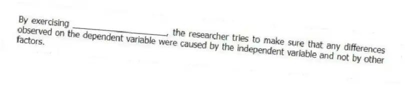 By exercising ____________________, the researcher tries to make sure that any differences observed on the dependent variable were caused by the independent variable and not by other factors.