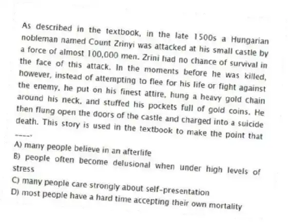 As described in the textbook, in the late 1500s a Hungarian nobleman named Count Zrinyi was attacked at his small castle by a force of almost 100,000 men. Zrini had no chance of survival in the face of this attack. In the moments before he was killed, however, instead of attempting to flee for his life or fight against the enemy, he put on his finest attire, hung a heavy gold chain around his neck, and stuffed his pockets full of gold coins. He then flung open the doors of the castle and charged into a suicide death. This story is used in the textbook to make the point that ____.
A) many people believe in an afterlife
B) people often become delusional when under high levels of stress
C) many people care strongly about self-presentation
D) most people have a hard time accepting their own mortality