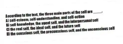 According to the text, the three main parts of the self are ____.
A) self-esteem, self-understanding, and self-action
B) self-knowledge, the agent self, and the interpersonal self
C) the real self, the ideal self, and the future self
D) the conscious self, the preconscious self, and the unconscious self