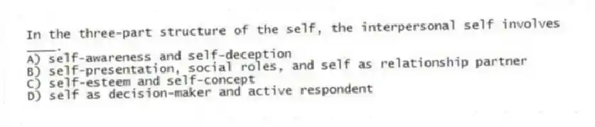In the three-part structure of the self, the interpersonal self involves ____.
A) self-awareness and self-deception
B) self-presentation, social roles, and self as relationship partner
C) self-esteem and self-concept
D) self as decision-maker and active respondent