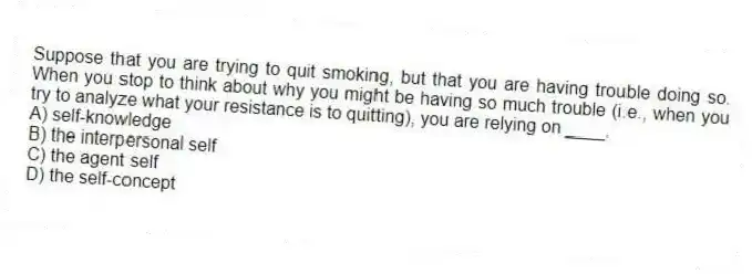 Suppose that you are trying to quit smoking, but that you are having trouble doing so. When you stop to think about why you might be having so much trouble (i.e., when you try to analyze what your resistance is to quitting), you are relying on ____.
A) self-knowledge
B) the interpersonal self
C) the agent self
D) the self-concept