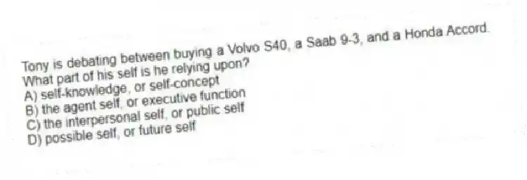 Tony is debating between buying a Volvo S40, a Saab 9-3, and a Honda Accord. What part of his self is he relying upon?
A) self-knowledge, or self-concept
B) the agent self, or executive function
C) the interpersonal self, or public self
D) possible self, or future self