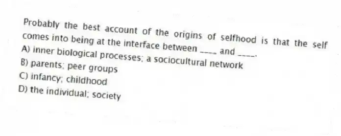 Probably the best account of the origins of selfhood is that the self comes into being at the interface between ____ and ____.
A) inner biological processes; a sociocultural network
B) parents; peer groups
C) infancy; childhood
D) the individual; society