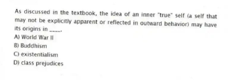 As discussed in the textbook, the idea of an inner "true" self (a self that may not be explicitly apparent or reflected in outward behavior) may have its origins in ____.
A) World War II
B) Buddhism
C) existentialism
D) class prejudices