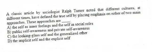 A classic article by sociologist Ralph Turner noted that different cultures, at different times, have defined the true self by placing emphasis on either of two main approaches. These approaches are ____.
A) the self as inner feelings and the self in social roles
B) public self-awareness and private self-awareness
C) the looking-glass self and the generalized other
D) the implicit self and the explicit self