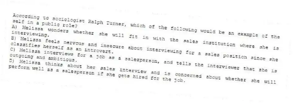 According to sociologist Ralph Turner, which of the following would be an example of the self in a public role?
A) Melissa wonders whether she will fit in with the sales institution where she is interviewing.
B) Melissa feels nervous and insecure about interviewing for a sales position since she classifies herself as an introvert.
C) Melissa interviews for a job as a salesperson, and tells the interviewer that she is outgoing and ambitious.
D) Melissa thinks about her sales interview and is concerned about whether she will perform well as a salesperson if she gets hired for the job.