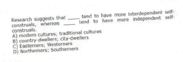 Research suggests that ____ tend to have more interdependent self-construals, whereas ____ tend to have more independent self-construals.
A) modern cultures; traditional cultures
B) country-dwellers; city-dwellers
C) Easterners; Westerners
D) Northerners; Southerners