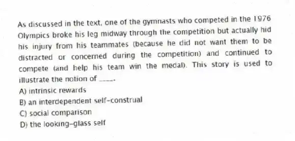 As discussed in the text, one of the gymnasts who competed in the 1976 Olympics broke his leg midway through the competition but actually hid his injury from his teammates (because he did not want them to be distracted or concerned during the competition) and continued to compete (and help his team win the medal). This story is used to illustrate the notion of ____.
A) intrinsic rewards
B) an interdependent self-construal
C) social comparison
D) the looking-glass self
