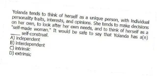 Yolanda tends to think of herself as a unique person, with individual personality traits, interests, and opinions. She tends to make decisions on her own, to look after her own needs, and to think of herself as a "self-made woman." It would be safe to say that Yolanda has a(n) ____ self-construal.
A) independent
B) interdependent
C) intrinsic
D) extrinsic