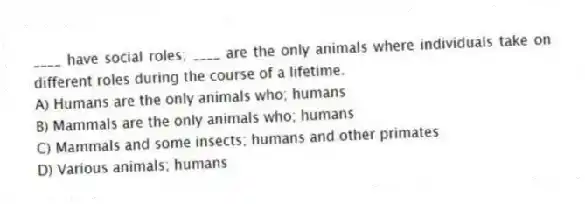 ____ have social roles; ____ are the only animals where individuals take on different roles during the course of a lifetime.
A) Humans are the only animals who; humans
B) Mammals are the only animals who; humans
C) Mammals and some insects; humans and other primates
D) Various animals; humans