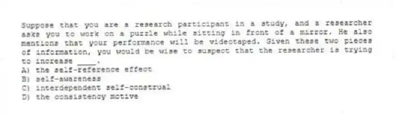 Suppose that you are a research participant in a study, and a researcher asks you to work on a puzzle while sitting in front of a mirror. He also mentions that your performance will be videotaped. Given these two pieces of information, you would be wise to suspect that the researcher is trying to increase ____.
A) the self-reference effect
B) self-awareness
C) interdependent self-construal
D) the consistency motive