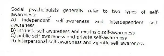 Social psychologists generally refer to two types of self-awareness: ____.
A) independent self-awareness and interdependent self-awareness
B) intrinsic self-awareness and extrinsic self-awareness
C) public self-awareness and private self-awareness
D) interpersonal self-awareness and agentic self-awareness