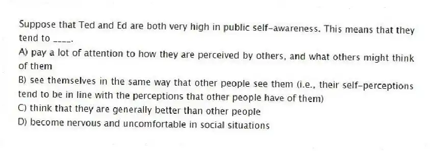 Suppose that Ted and Ed are both very high in public self-awareness. This means that they tend to ____.
A) pay a lot of attention to how they are perceived by others, and what others might think of them
B) see themselves in the same way that other people see them (i.e., their self-perceptions tend to be in line with the perceptions that other people have of them)
C) think that they are generally better than other people
D) become nervous and uncomfortable in social situations