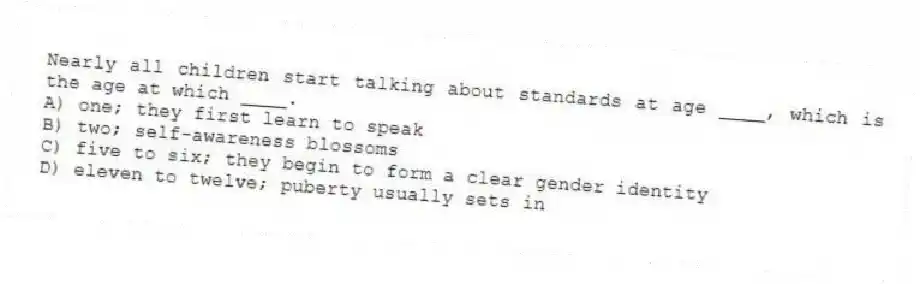 Nearly all children start talking about standards at age ____, which is the age at which ____.
A) one; they first learn to speak
B) two; self-awareness blossoms
C) five to six; they begin to form a clear gender identity
D) eleven to twelve; puberty usually sets in